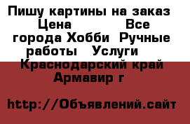 Пишу картины на заказ › Цена ­ 6 000 - Все города Хобби. Ручные работы » Услуги   . Краснодарский край,Армавир г.